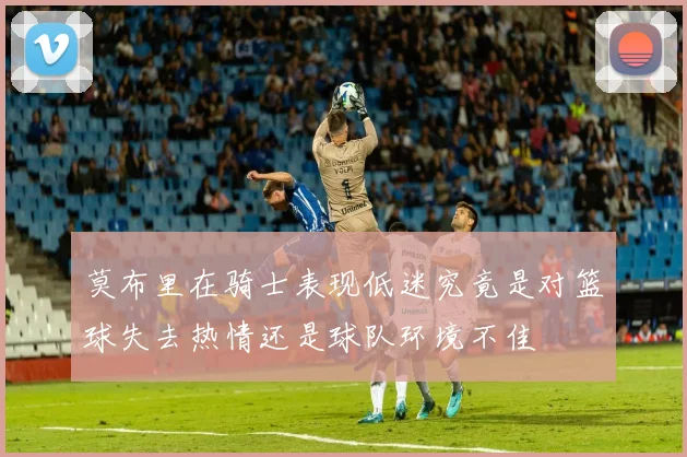 莫布里在骑士表现低迷究竟是对篮球失去热情还是球队环境不佳
