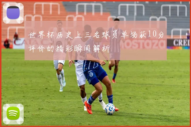 世界杯历史上三名球员单场获10分评价的精彩瞬间解析