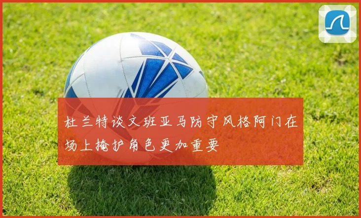 杜兰特谈文班亚马防守风格阿门在场上掩护角色更加重要