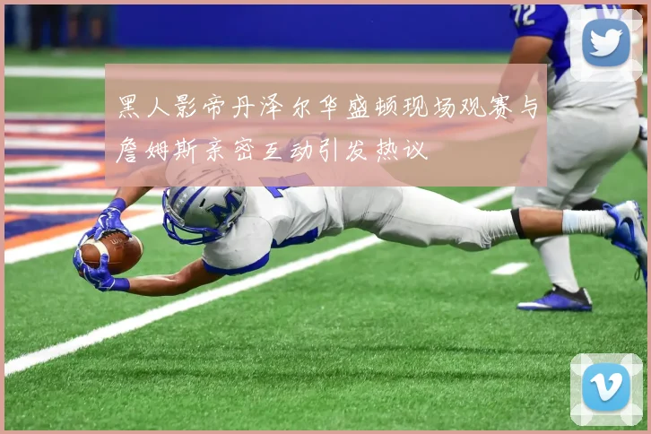 黑人影帝丹泽尔华盛顿现场观赛与詹姆斯亲密互动引发热议