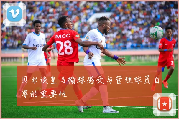 贝尔谈皇马输球感受与管理球员自尊的重要性