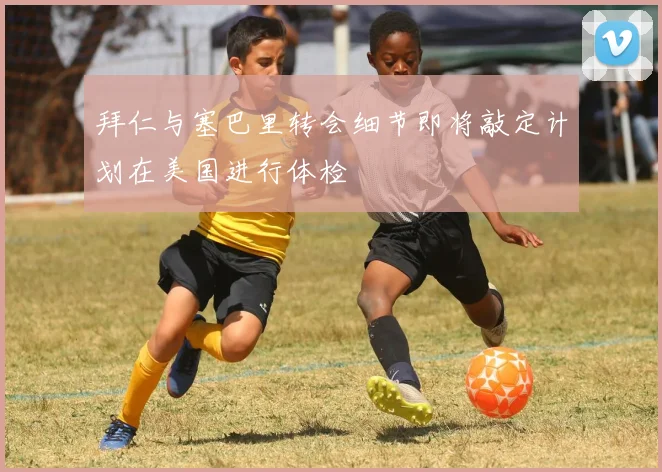 拜仁与塞巴里转会细节即将敲定计划在美国进行体检