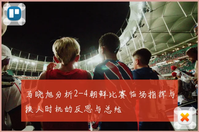 马晓旭分析2-4朝鲜比赛临场指挥与换人时机的反思与总结