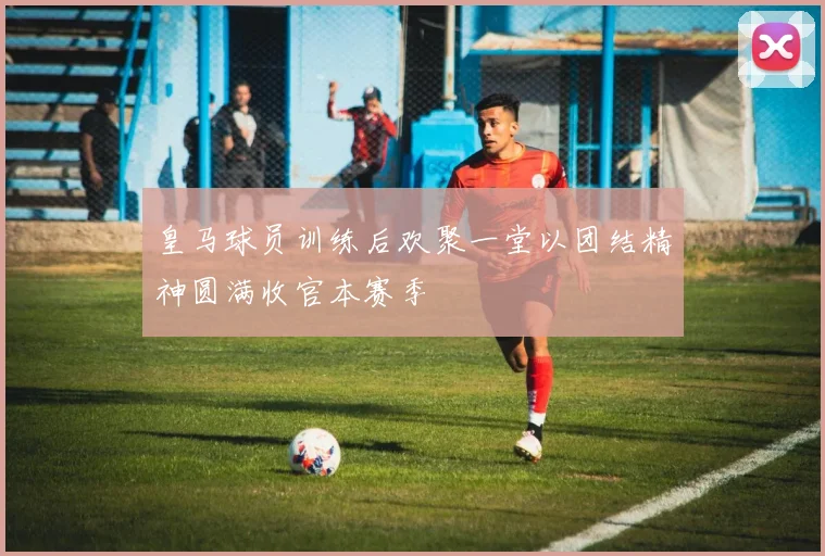 皇马球员训练后欢聚一堂以团结精神圆满收官本赛季