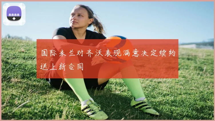 国际米兰对齐沃表现满意决定续约送上新合同