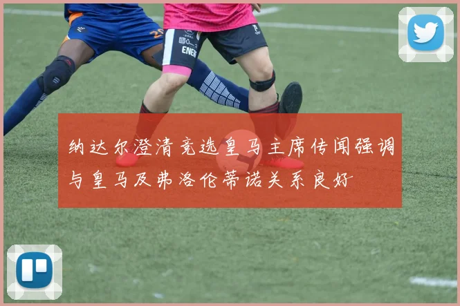 纳达尔澄清竞选皇马主席传闻强调与皇马及弗洛伦蒂诺关系良好