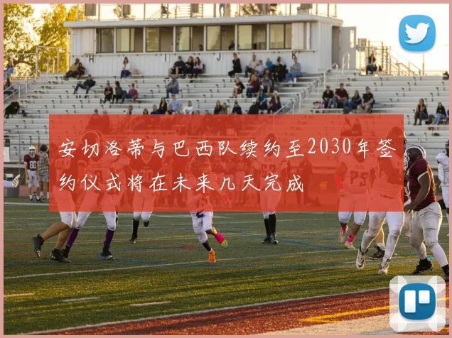 安切洛蒂与巴西队续约至2030年签约仪式将在未来几天完成