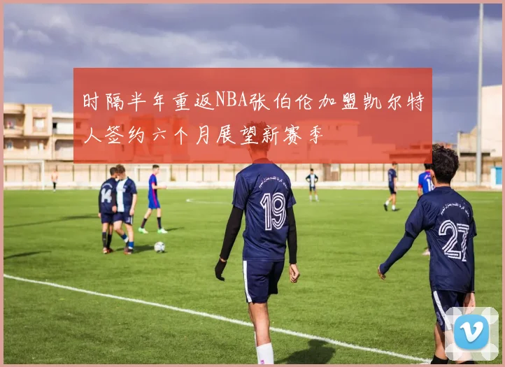 时隔半年重返NBA张伯伦加盟凯尔特人签约六个月展望新赛季