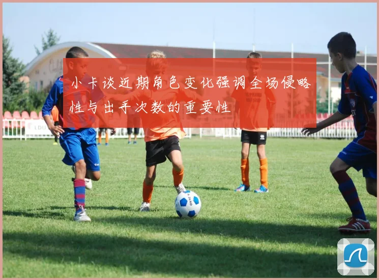 小卡谈近期角色变化强调全场侵略性与出手次数的重要性