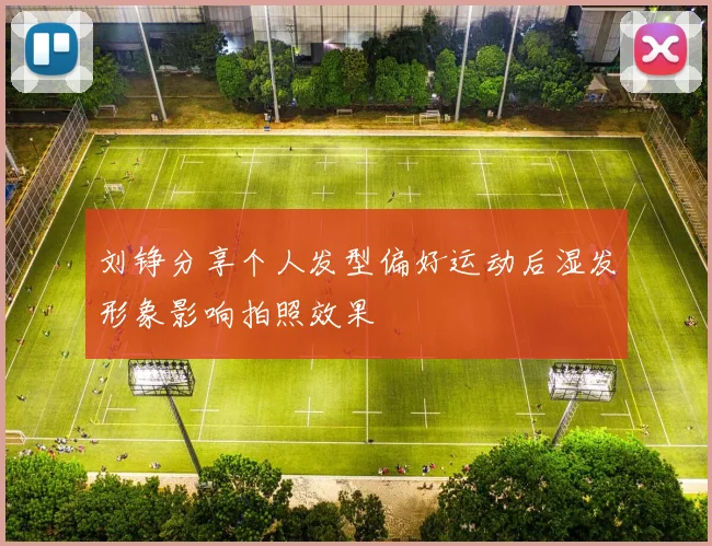 刘铮分享个人发型偏好运动后湿发形象影响拍照效果
