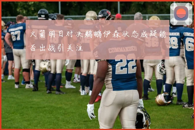 火箭明日对决鹈鹕伊森状态成疑能否出战引关注