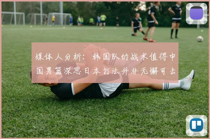 媒体人分析：韩国队的战术值得中国男篮深思日本打法并非无懈可击