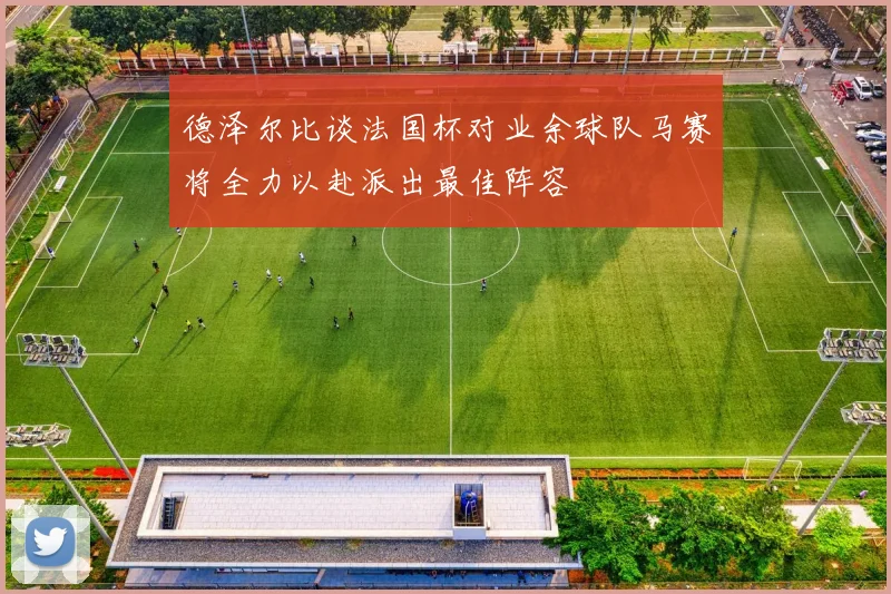 德泽尔比谈法国杯对业余球队马赛将全力以赴派出最佳阵容