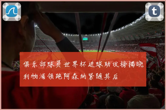 俱乐部球员世界杯进球助攻榜揭晓利物浦领跑阿森纳紧随其后